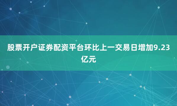 股票开户证券配资平台环比上一交易日增加9.23亿元
