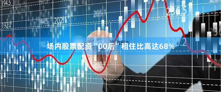 场内股票配资“00后”租住比高达68%